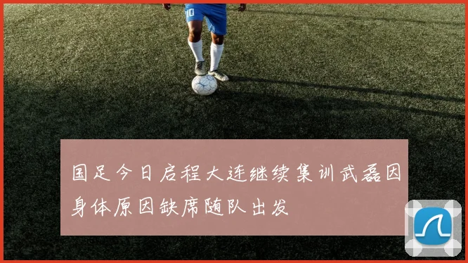 国足今日启程大连继续集训武磊因身体原因缺席随队出发