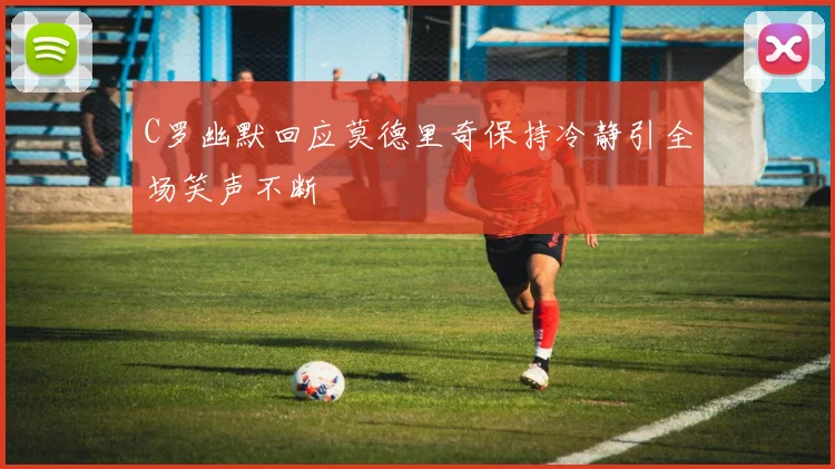 C罗幽默回应莫德里奇保持冷静引全场笑声不断