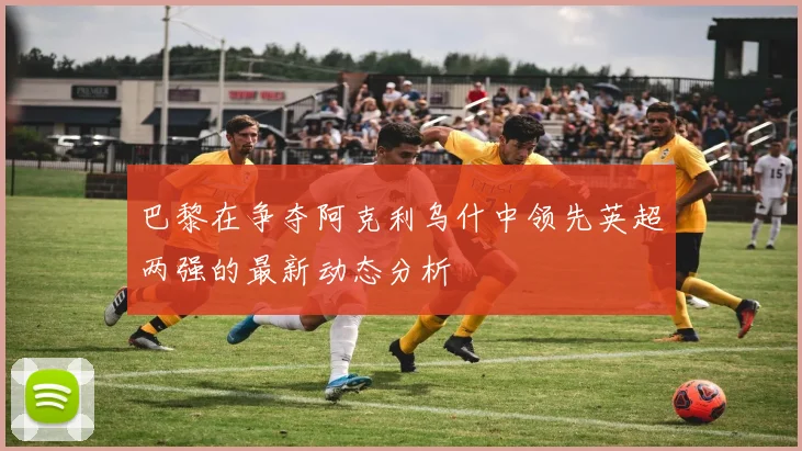 巴黎在争夺阿克利乌什中领先英超两强的最新动态分析