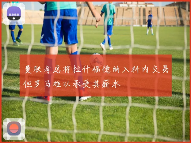 曼联考虑将拉什福德纳入科内交易但罗马难以承受其薪水