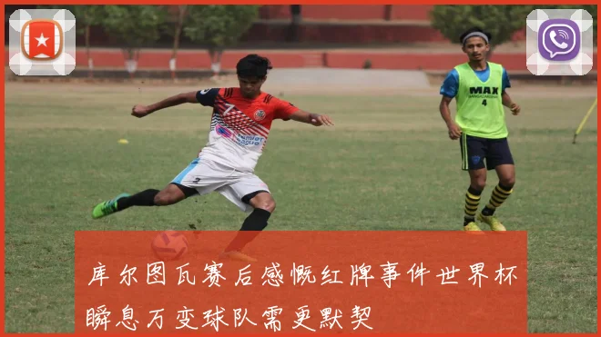 库尔图瓦赛后感慨红牌事件世界杯瞬息万变球队需更默契