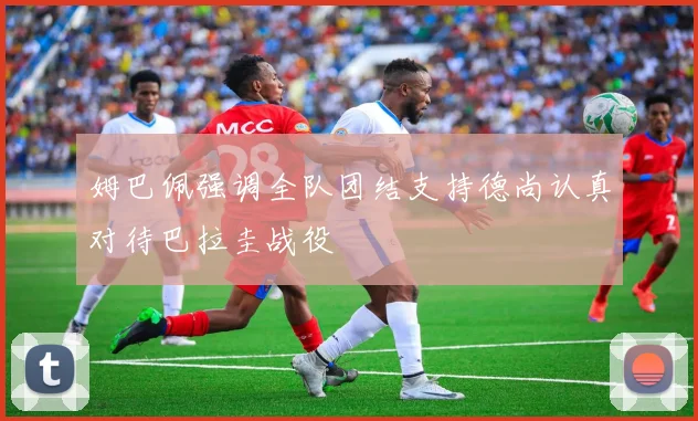 姆巴佩强调全队团结支持德尚认真对待巴拉圭战役