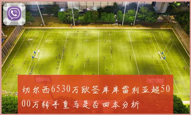 切尔西6530万欧签库库雷利亚超5000万转手皇马是否回本分析