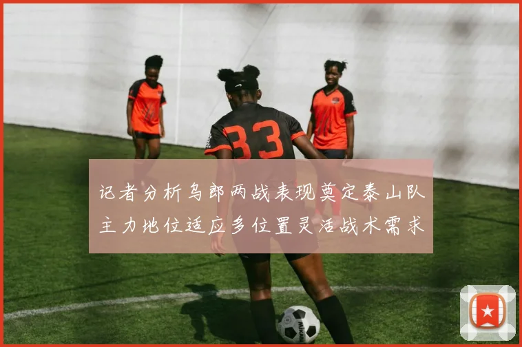 记者分析乌郎两战表现奠定泰山队主力地位适应多位置灵活战术需求