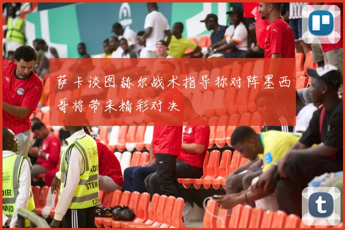 萨卡谈图赫尔战术指导称对阵墨西哥将带来精彩对决