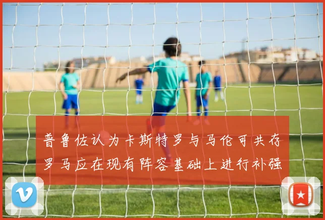 普鲁佐认为卡斯特罗与马伦可共存罗马应在现有阵容基础上进行补强