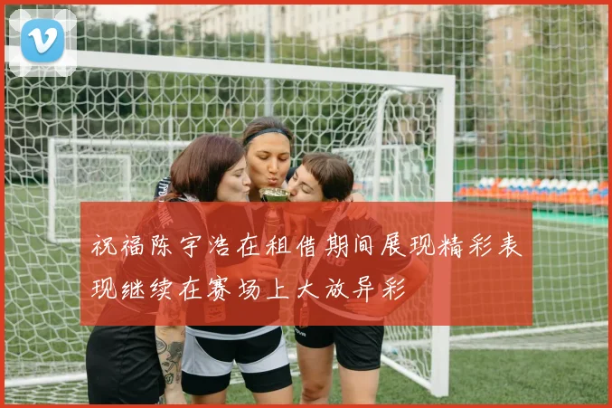 祝福陈宇浩在租借期间展现精彩表现继续在赛场上大放异彩