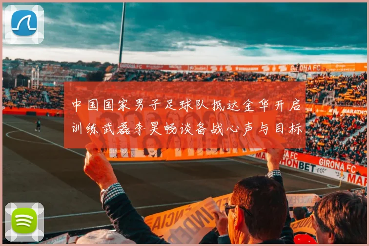 中国国家男子足球队抵达金华开启训练武磊李昊畅谈备战心声与目标