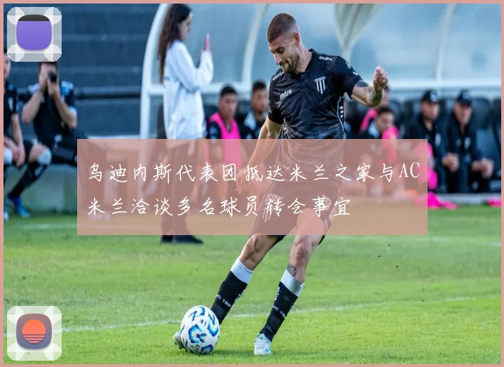 乌迪内斯代表团抵达米兰之家与AC米兰洽谈多名球员转会事宜